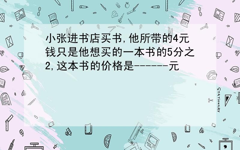 小张进书店买书,他所带的4元钱只是他想买的一本书的5分之2,这本书的价格是------元