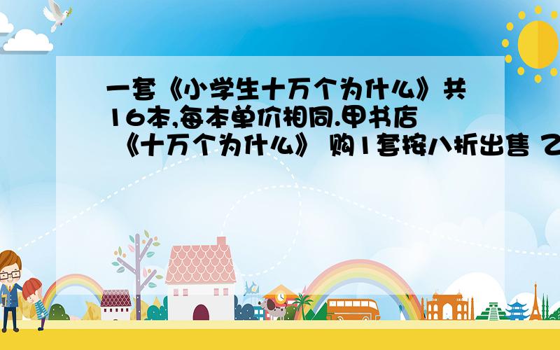 一套《小学生十万个为什么》共16本,每本单价相同.甲书店 《十万个为什么》 购1套按八折出售 乙书店 《十万个为什么》买3本赠1本张明想买1套书,他该去哪个书店买较便宜?为什么?列式表达?