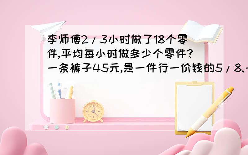 李师傅2/3小时做了18个零件,平均每小时做多少个零件?一条裤子45元,是一件行一价钱的5/8.一件上衣多少元?