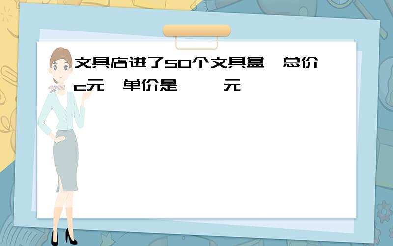 文具店进了50个文具盒,总价c元,单价是【 】元