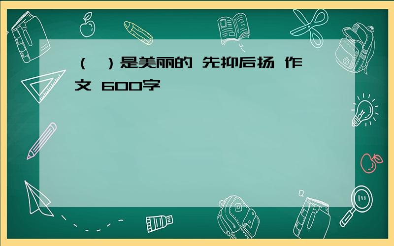 （ ）是美丽的 先抑后扬 作文 600字