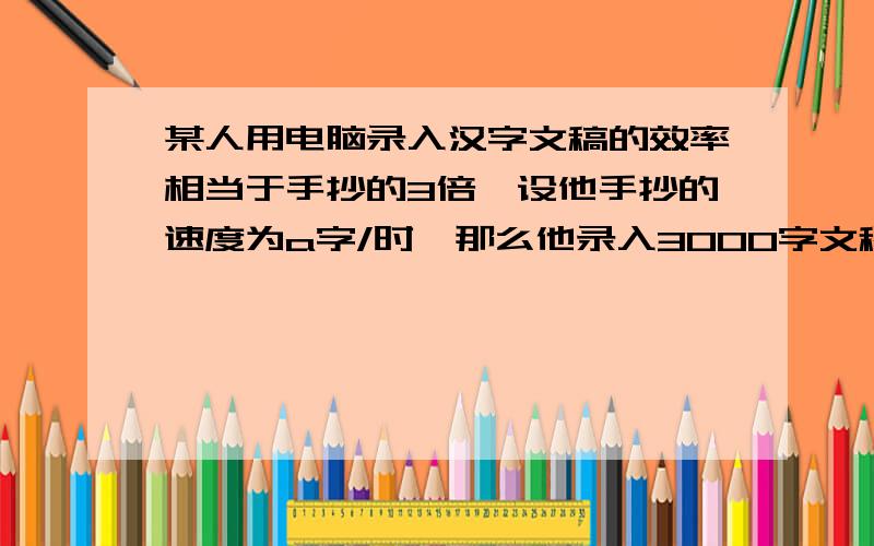 某人用电脑录入汉字文稿的效率相当于手抄的3倍,设他手抄的速度为a字/时,那么他录入3000字文稿比手抄少用多少时间