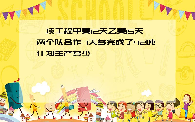 一项工程甲要12天乙要15天两个队合作7天多完成了42吨计划生产多少