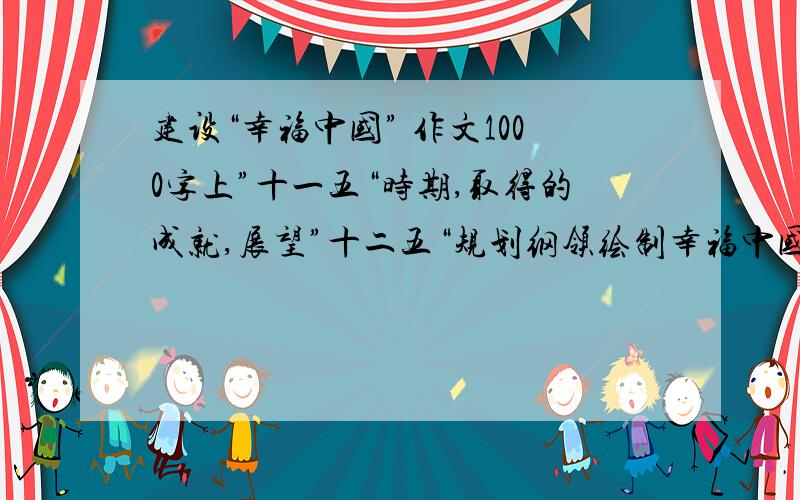 建设“幸福中国” 作文1000字上”十一五“时期,取得的成就,展望”十二五“规划纲领绘制幸福中国的新蓝图.  明确幸福生活需要全国人民共同努力奋斗,从而激发青少年的学习热情,努力掌握