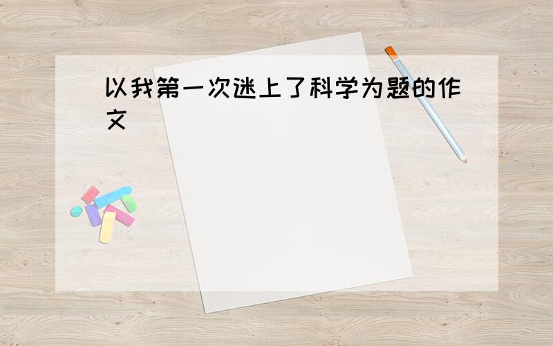 以我第一次迷上了科学为题的作文