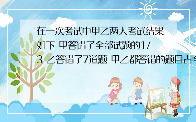 在一次考试中甲乙两人考试结果如下 甲答错了全部试题的1/3 乙答错了7道题 甲乙都答错的题目占全部试题的1/5 则甲乙两人都答对的题目最少是多少道题?算式方程都要算错了就别来