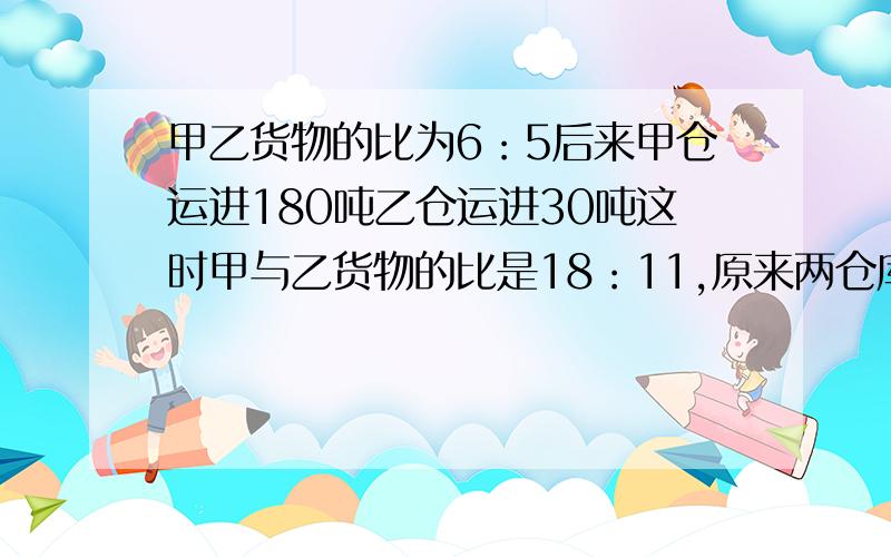 甲乙货物的比为6：5后来甲仓运进180吨乙仓运进30吨这时甲与乙货物的比是18：11,原来两仓库共有多少吨?