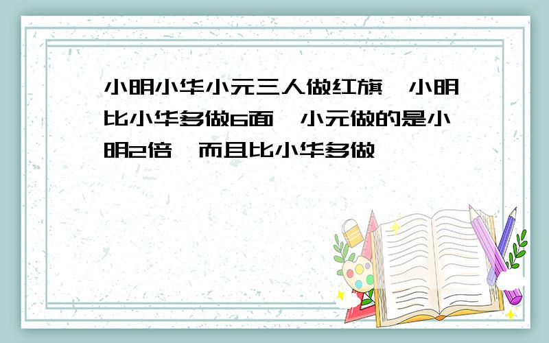 小明小华小元三人做红旗,小明比小华多做6面,小元做的是小明2倍,而且比小华多做