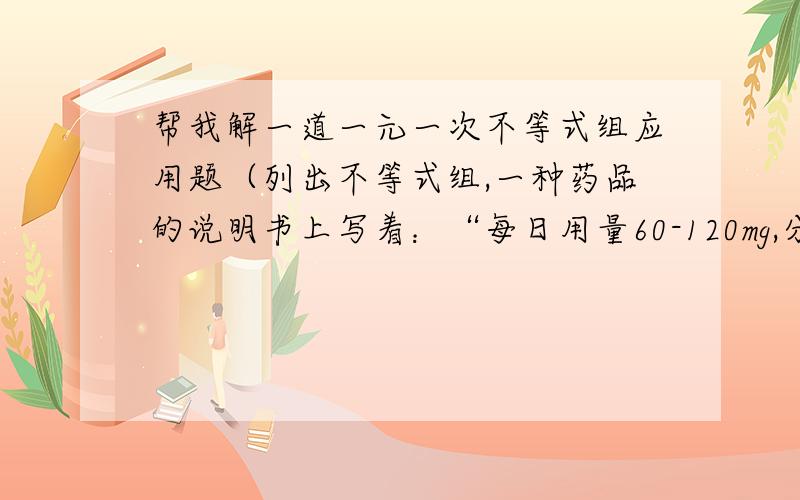 帮我解一道一元一次不等式组应用题（列出不等式组,一种药品的说明书上写着：“每日用量60-120mg,分3-4次服用.”一次服用这种药的剂量在什么范围?