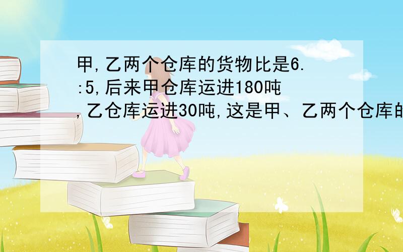 甲,乙两个仓库的货物比是6.:5,后来甲仓库运进180吨,乙仓库运进30吨,这是甲、乙两个仓库的货物比是18:11求甲、乙两个仓库原来各有货物多少吨?（用比例方程）和（算式）