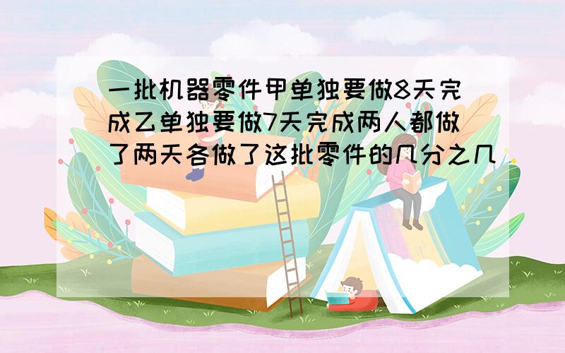 一批机器零件甲单独要做8天完成乙单独要做7天完成两人都做了两天各做了这批零件的几分之几