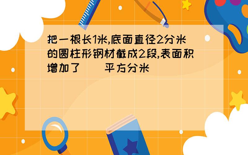 把一根长1米,底面直径2分米的圆柱形钢材截成2段,表面积增加了（）平方分米