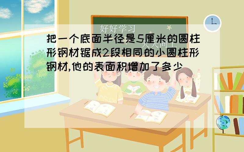 把一个底面半径是5厘米的圆柱形钢材锯成2段相同的小圆柱形钢材,他的表面积增加了多少