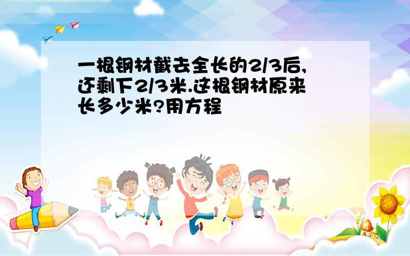 一根钢材截去全长的2/3后,还剩下2/3米.这根钢材原来长多少米?用方程