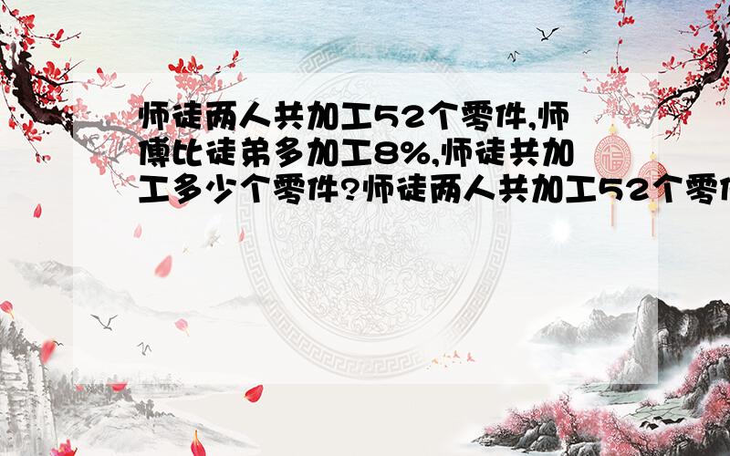 师徒两人共加工52个零件,师傅比徒弟多加工8%,师徒共加工多少个零件?师徒两人共加工52个零件,师傅比徒弟多加工8%,师徒各加工多少个零件