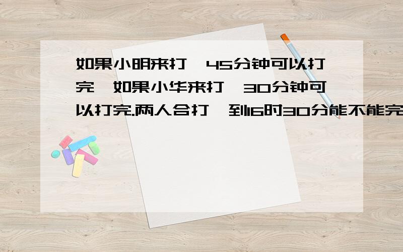 如果小明来打,45分钟可以打完,如果小华来打,30分钟可以打完.两人合打,到16时30分能不能完成?16时10分开始打