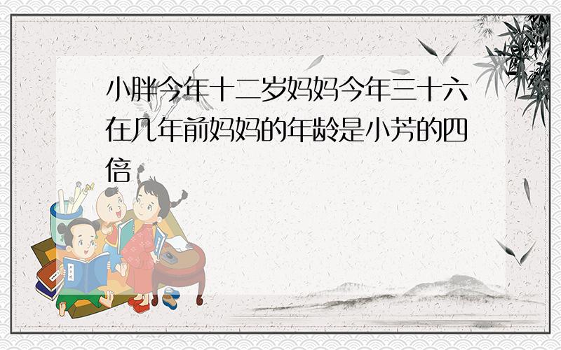 小胖今年十二岁妈妈今年三十六在几年前妈妈的年龄是小芳的四倍