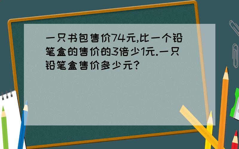 一只书包售价74元,比一个铅笔盒的售价的3倍少1元.一只铅笔盒售价多少元?