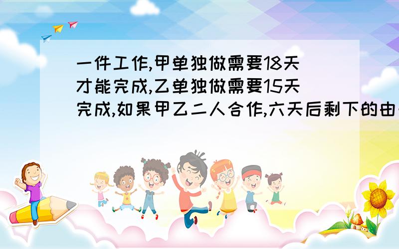 一件工作,甲单独做需要18天才能完成,乙单独做需要15天完成,如果甲乙二人合作,六天后剩下的由一件工作,甲单独做需要18天才能完成,乙单独做需要15天完成,如果甲乙二人合作6天后,剩下的由