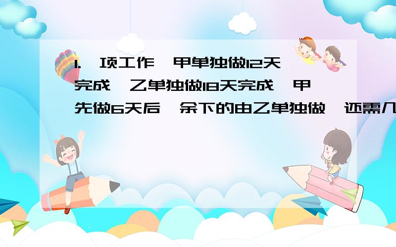 1.一项工作,甲单独做12天完成,乙单独做18天完成,甲先做6天后,余下的由乙单独做,还需几天才能完成?2.师傅加工零件80个,比徒弟加工零件个数的2倍少10个.徒弟加工零件多少个?