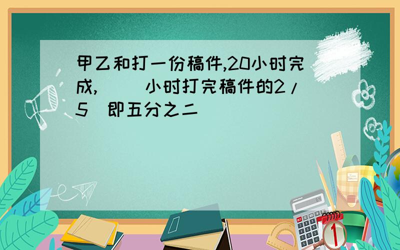 甲乙和打一份稿件,20小时完成,（ ）小时打完稿件的2/5（即五分之二）