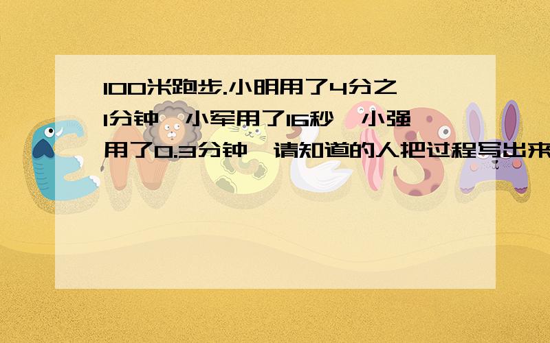 100米跑步.小明用了4分之1分钟,小军用了16秒,小强用了0.3分钟,请知道的人把过程写出来,