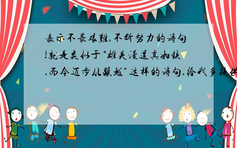 表示不畏艰难,不断努力的诗句!就是类似于“雄关漫道真如铁,而今迈步从头越”这样的诗句,给我多提供几个啊!急用!