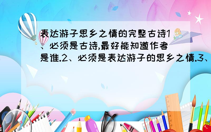 表达游子思乡之情的完整古诗1、必须是古诗,最好能知道作者是谁.2、必须是表达游子的思乡之情.3、古诗最好是完整的全篇,如果古文太长,可选取表达感情的中心句.4、古诗不限篇数,越多越