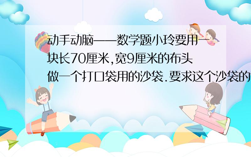 动手动脑——数学题小玲要用一块长70厘米,宽9厘米的布头做一个打口袋用的沙袋.要求这个沙袋的每个面都是正方形,接头缝合处与布的边缘有半厘米的距离.如果做成最大的沙袋,沙袋的表面