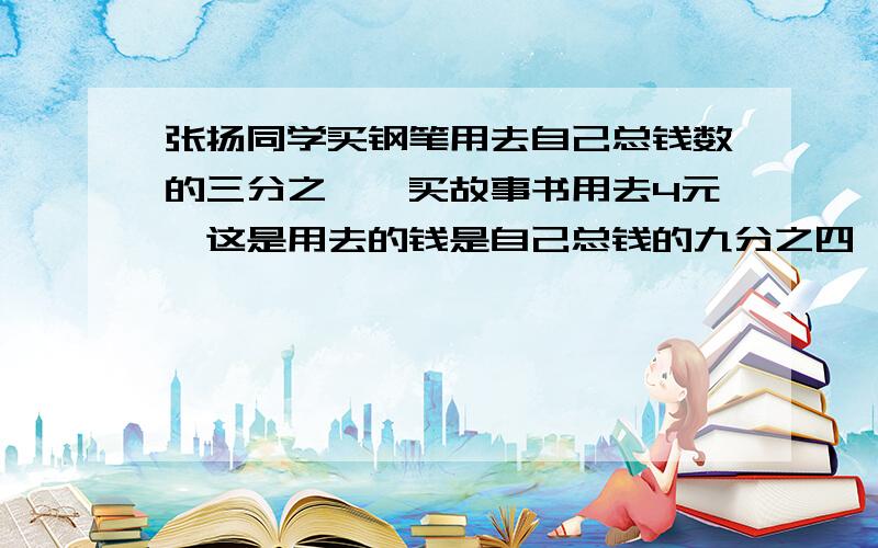 张扬同学买钢笔用去自己总钱数的三分之一,买故事书用去4元,这是用去的钱是自己总钱的九分之四,张扬还剩下多少钱