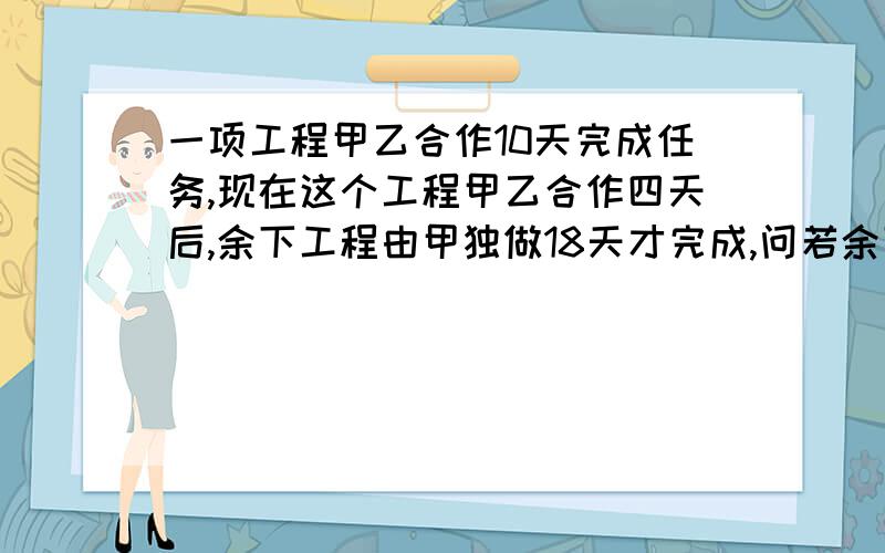 一项工程甲乙合作10天完成任务,现在这个工程甲乙合作四天后,余下工程由甲独做18天才完成,问若余下工程由一项工程甲乙合作10天完成任务,现在这个工程甲乙合作四天后，余下工程由甲独做