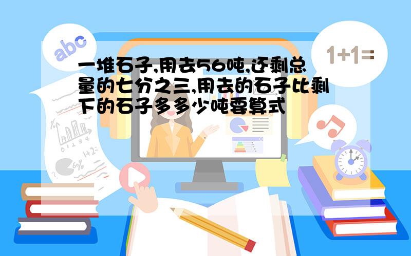 一堆石子,用去56吨,还剩总量的七分之三,用去的石子比剩下的石子多多少吨要算式