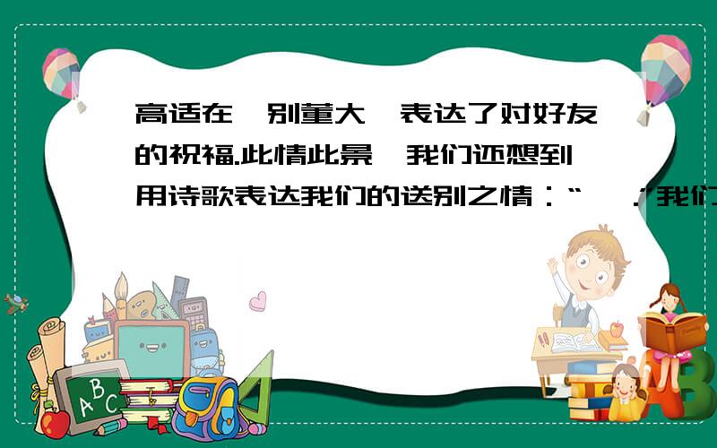 高适在《别董大》表达了对好友的祝福.此情此景,我们还想到用诗歌表达我们的送别之情：“ ,.”我们学过描写边塞军旅生活的故事有王昌龄的《 》诗为 ,.王之涣的《 》诗为：,.你还知道有