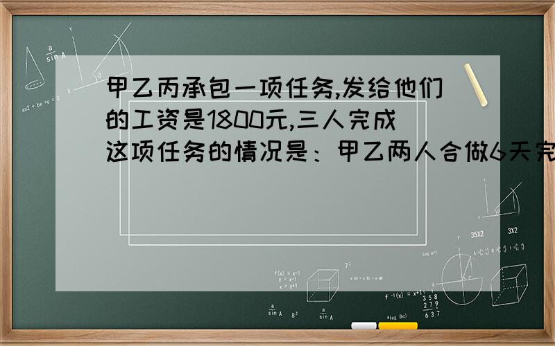 甲乙丙承包一项任务,发给他们的工资是1800元,三人完成这项任务的情况是：甲乙两人合做6天完成了这项任务的1/3,因甲有事,乙丙合做2天完成了余下任务的1/4,以后三人合做5天完成了这项任务,