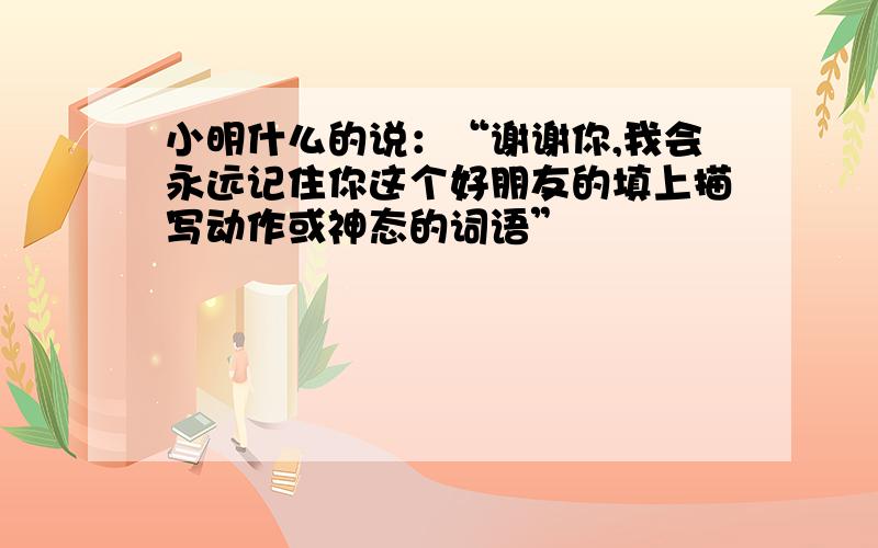 小明什么的说：“谢谢你,我会永远记住你这个好朋友的填上描写动作或神态的词语”