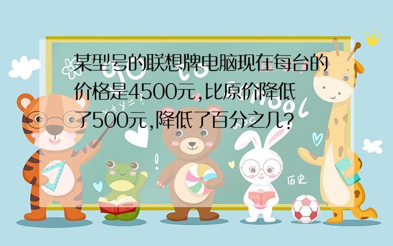 某型号的联想牌电脑现在每台的价格是4500元,比原价降低了500元,降低了百分之几?