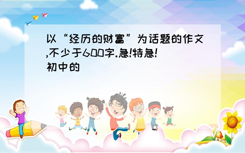 以“经历的财富”为话题的作文,不少于600字.急!特急!初中的