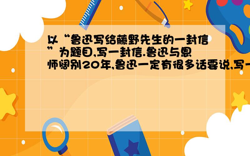 以“鲁迅写给藤野先生的一封信”为题目,写一封信.鲁迅与恩师阔别20年,鲁迅一定有很多话要说,写一封信表露鲁迅当时的心迹