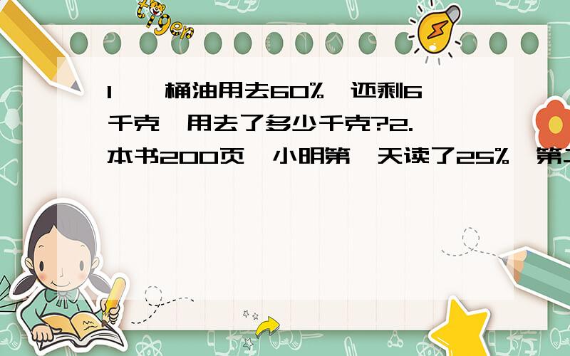 1、一桶油用去60%,还剩6千克,用去了多少千克?2.一本书200页,小明第一天读了25%,第二天读了60页,还剩多少页没有读?