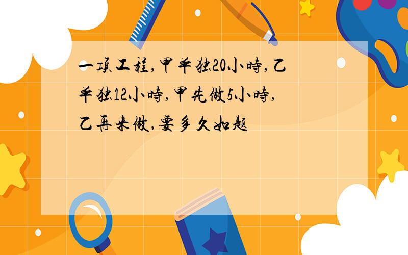 一项工程,甲单独20小时,乙单独12小时,甲先做5小时,乙再来做,要多久如题