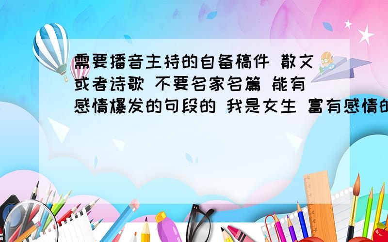 需要播音主持的自备稿件 散文或者诗歌 不要名家名篇 能有感情爆发的句段的 我是女生 富有感情的 激情的 都能演绎