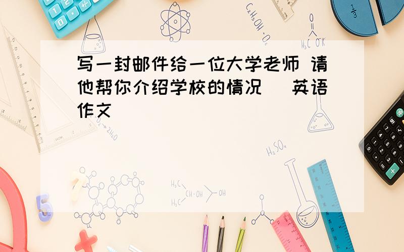 写一封邮件给一位大学老师 请他帮你介绍学校的情况 (英语作文)