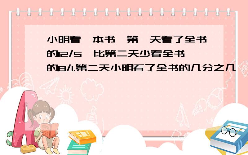 小明看一本书,第一天看了全书的12/5,比第二天少看全书的8/1.第二天小明看了全书的几分之几