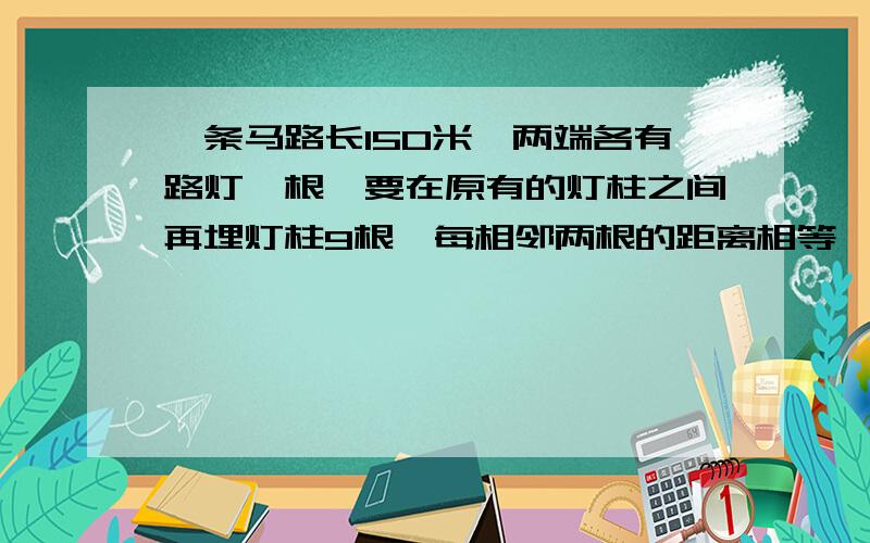 一条马路长150米,两端各有路灯一根,要在原有的灯柱之间再埋灯柱9根,每相邻两根的距离相等,求上此间距