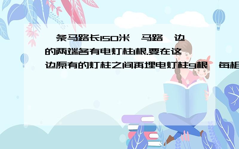 一条马路长150米,马路一边的两端各有电灯柱1根.要在这边原有的灯柱之间再埋电灯柱9根,每相邻两根的距离相等,求此距离.