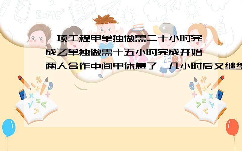 一项工程甲单独做需二十小时完成乙单独做需十五小时完成开始两人合作中间甲休息了,几小时后又继续工作用了十小时完成甲休息要多少小时?