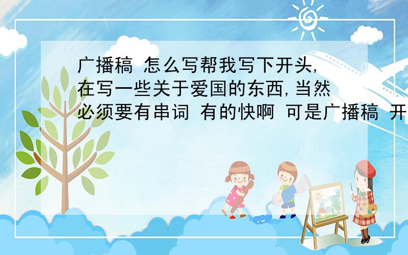 广播稿 怎么写帮我写下开头,在写一些关于爱国的东西,当然必须要有串词 有的快啊 可是广播稿 开头：同学们好,又是我们几几班来广播,……这样的 可以复制,不过看看我上面的要求