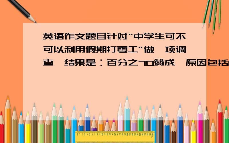 英语作文题目针对“中学生可不可以利用假期打零工”做一项调查,结果是：百分之70赞成,原因包括1接触了解社会2累积经验3学用结合4挣钱帮助父母；百分之30反对,原因1浪费时间,影响学习2