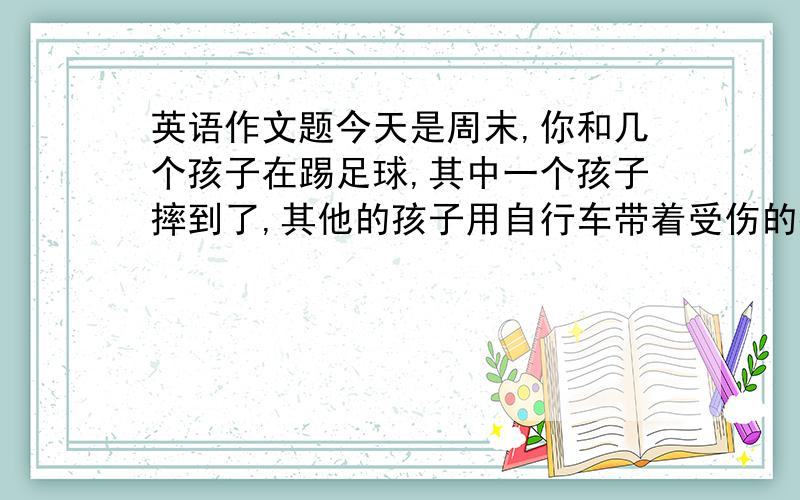 英语作文题今天是周末,你和几个孩子在踢足球,其中一个孩子摔到了,其他的孩子用自行车带着受伤的孩子去医院,医生给那个孩子做了检查.（根据以上提示写一篇不少于50个单词的日记）