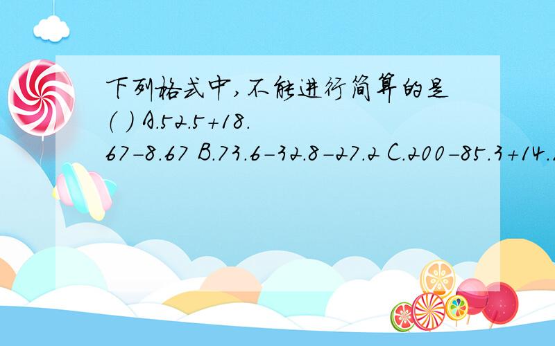 下列格式中,不能进行简算的是（ ） A.52.5+18.67-8.67 B.73.6-32.8-27.2 C.200-85.3+14.7